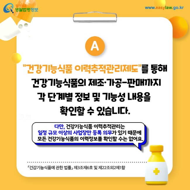 답변: 건강기능식품 이력추적관리제도를 통해 건강기능식품의 제조·가공-판매까지 각 단계별 정보 및 기능성 내용을 확인할 수 있습니다. 다만, 건강기능식품 이력추적관리는 일정 규모 이상의 사업장만 등록 의무가 있기 때문에 모든 건강기능식품의 이력정보를 확인할 수는 없어요.「건강기능식품에 관한 법률」 제3조제6호 및 제22조의2제1항